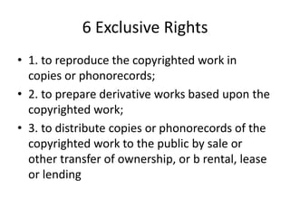 6 Exclusive Rights
• 1. to reproduce the copyrighted work in
copies or phonorecords;
• 2. to prepare derivative works based upon the
copyrighted work;
• 3. to distribute copies or phonorecords of the
copyrighted work to the public by sale or
other transfer of ownership, or b rental, lease
or lending

 