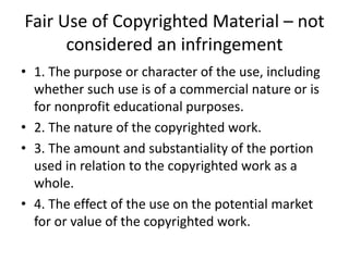 Fair Use of Copyrighted Material – not
considered an infringement
• 1. The purpose or character of the use, including
whether such use is of a commercial nature or is
for nonprofit educational purposes.
• 2. The nature of the copyrighted work.
• 3. The amount and substantiality of the portion
used in relation to the copyrighted work as a
whole.
• 4. The effect of the use on the potential market
for or value of the copyrighted work.

 