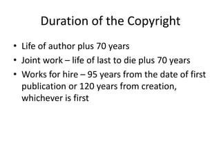 Duration of the Copyright
• Life of author plus 70 years
• Joint work – life of last to die plus 70 years
• Works for hire – 95 years from the date of first
publication or 120 years from creation,
whichever is first

 