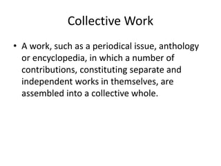 Collective Work
• A work, such as a periodical issue, anthology
or encyclopedia, in which a number of
contributions, constituting separate and
independent works in themselves, are
assembled into a collective whole.

 