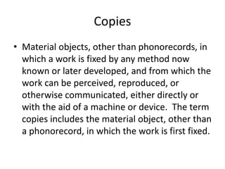 Copies
• Material objects, other than phonorecords, in
which a work is fixed by any method now
known or later developed, and from which the
work can be perceived, reproduced, or
otherwise communicated, either directly or
with the aid of a machine or device. The term
copies includes the material object, other than
a phonorecord, in which the work is first fixed.

 