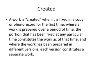 Created
• A work is “created” when it is fixed in a copy
or phonorecord for the first time; where a
work is prepared over a period of time, the
portion that has been fixed at any particular
time constitutes the work as of that time, and
where the work has been prepared in
different versions, each version constitutes a
separate work.

 