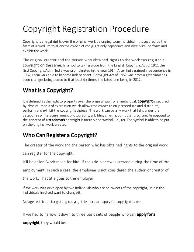 Copyright Registration Procedure
Copyright is a legal rights over the original work belonging to an individual. It is secured by the
form of a medium to allow the owner of copyright only reproduce and distribute, perform and
exhibit the work.
The original creator and the person who obtained rights to the work can register a
copyright on the same. In a nod to taking a cue from the English Copyright Act of 1911 the
first Copyright Act in India was promulgated in the year 1914. After India gained independence in
1957, India was able to become independent. Copyright Act of 1957 was promulgated and has
seen changes being added to it at least six times, the latest one being in 2012.
What Is a Copyright?
It is defined as the right to property over the original work of an individual. copyright is secured
by physical media of expression which allows the owner to only reproduce and distribute,
perform and exhibit the copyrighted piece. The work can be any work that falls under the
categories of literature, music photography, art, film, cinema, computer program. As opposed to
the concept of a trademarkcopyright is merely one symbol, i.e., (c). The symbol is able to be put
on the original work created.
Who Can Register a Copyright?
The creator of the work and the person who has obtained rights to the original work
can register for the copyright.
It’ll be called ‘work made for hire’ if the said piece was created during the time of the
employment. In such a case, the employee is not considered the author or creator of
the work. That title goes to the employer.
If the work was developed by two individuals who are co-owners of the copyright, unless the
individuals involved want to change it.
No age restriction for getting copyright. Minors can apply for copyright as well.
If we had to narrow it down to three basic sets of people who can apply for a
copyright,they would be:
 