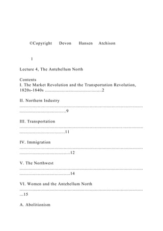 ©Copyright Devon Hansen Atchison
1
Lecture 4, The Antebellum North
Contents
I. The Market Revolution and the Transportation Revolution,
1820s-1840s ............................................2
II. Northern Industry
...............................................................................................
....................................9
III. Transportation
............................................................................... ................
...................................11
IV. Immigration
...............................................................................................
.......................................12
V. The Northwest
...............................................................................................
.......................................14
VI. Women and the Antebellum North
...............................................................................................
...15
A. Abolitionism
 