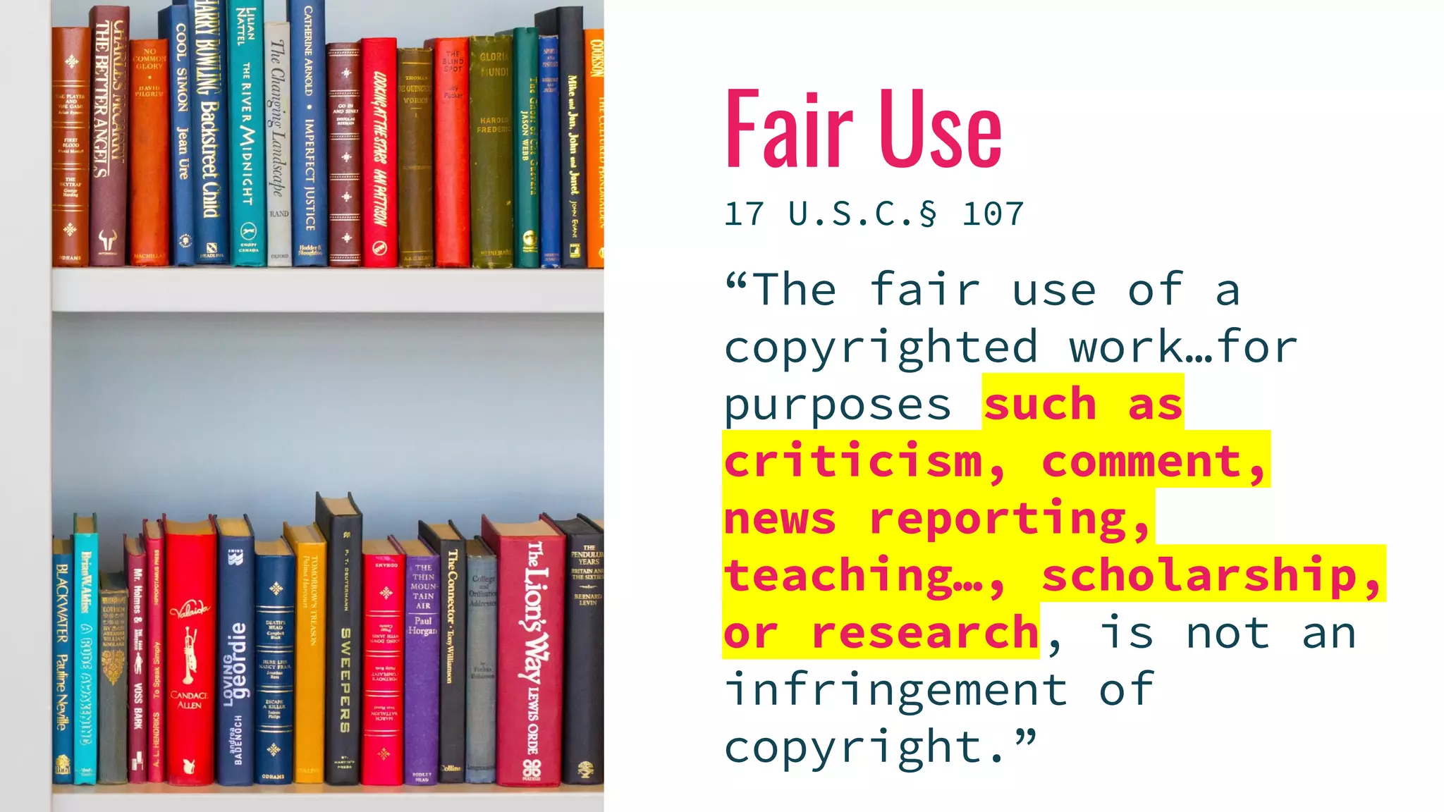 Fair Use
17 U.S.C.§ 107
“The fair use of a
copyrighted work…for
purposes such as
criticism, comment,
news reporting,
teaching…, scholarship,
or research, is not an
infringement of
copyright.”
 