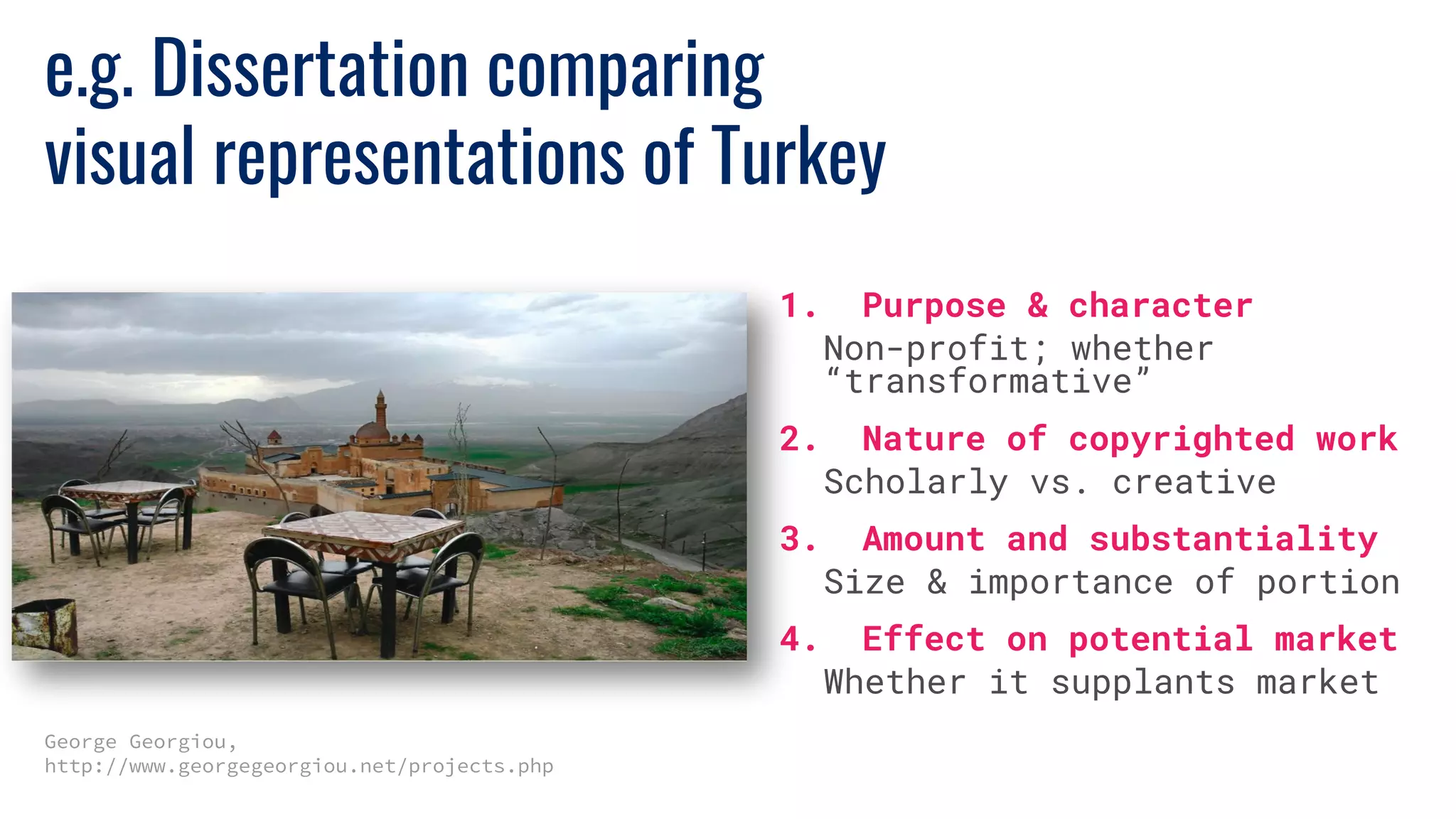 e.g. Dissertation comparing
visual representations of Turkey
George Georgiou,
http://www.georgegeorgiou.net/projects.php
1. Purpose & character
Non-profit; whether
“transformative”
2. Nature of copyrighted work
Scholarly vs. creative
3. Amount and substantiality
Size & importance of portion
4. Effect on potential market
Whether it supplants market
 