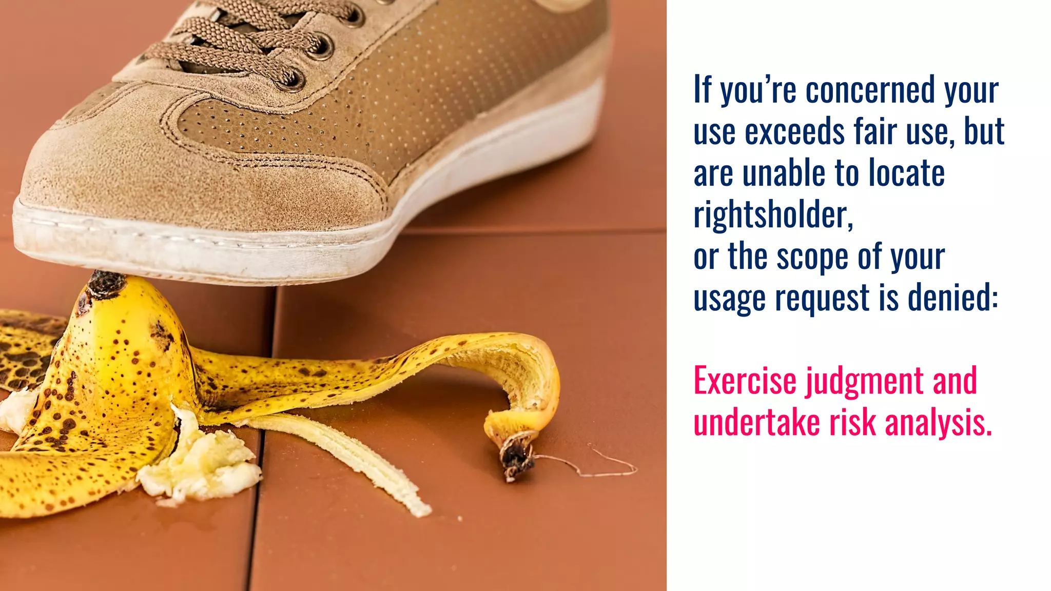 If you’re concerned your
use exceeds fair use, but
are unable to locate
rightsholder,
or the scope of your
usage request is denied:
Exercise judgment and
undertake risk analysis.
 