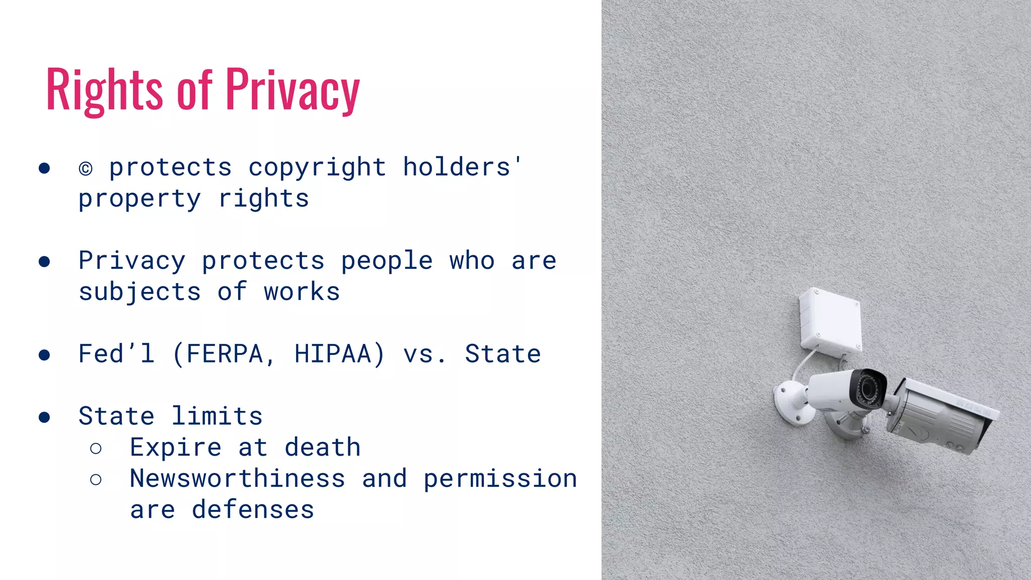 Rights of Privacy
● © protects copyright holders'
property rights
● Privacy protects people who are
subjects of works
● Fed’l (FERPA, HIPAA) vs. State
● State limits
○ Expire at death
○ Newsworthiness and permission
are defenses
 