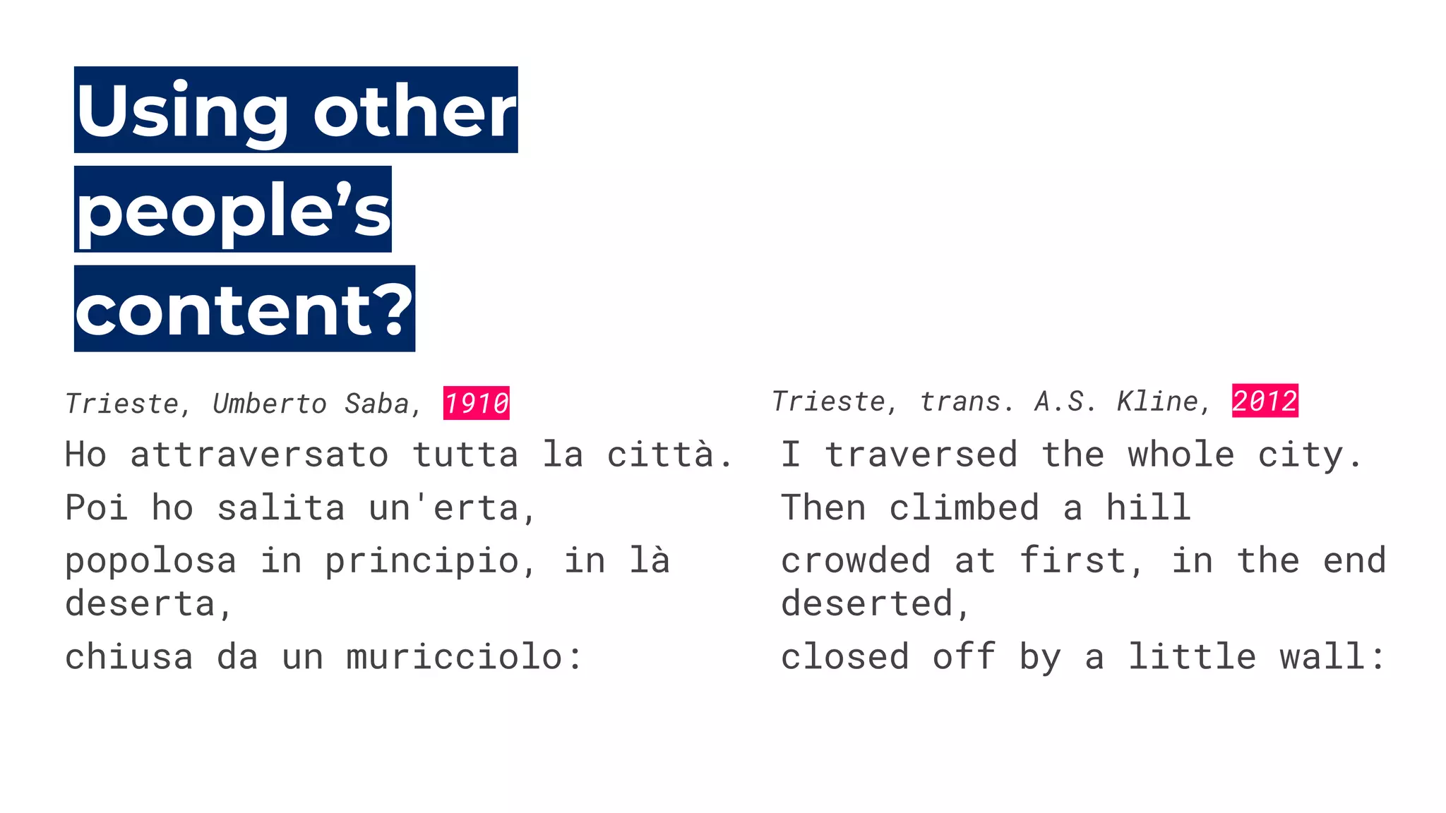 Using other
people’s
content?
Ho attraversato tutta la città.
Poi ho salita un'erta,
popolosa in principio, in là
deserta,
chiusa da un muricciolo:
I traversed the whole city.
Then climbed a hill
crowded at first, in the end
deserted,
closed off by a little wall:
Trieste, Umberto Saba, 1910 Trieste, trans. A.S. Kline, 2012
 