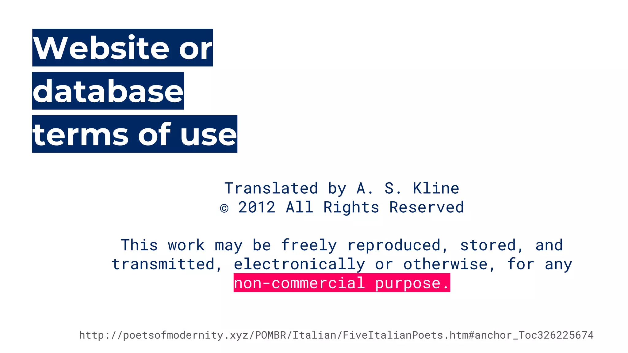 Website or
database
terms of use
Translated by A. S. Kline
© 2012 All Rights Reserved
 
This work may be freely reproduced, stored, and
transmitted, electronically or otherwise, for any
non-commercial purpose.
http://poetsofmodernity.xyz/POMBR/Italian/FiveItalianPoets.htm#anchor_Toc326225674
 