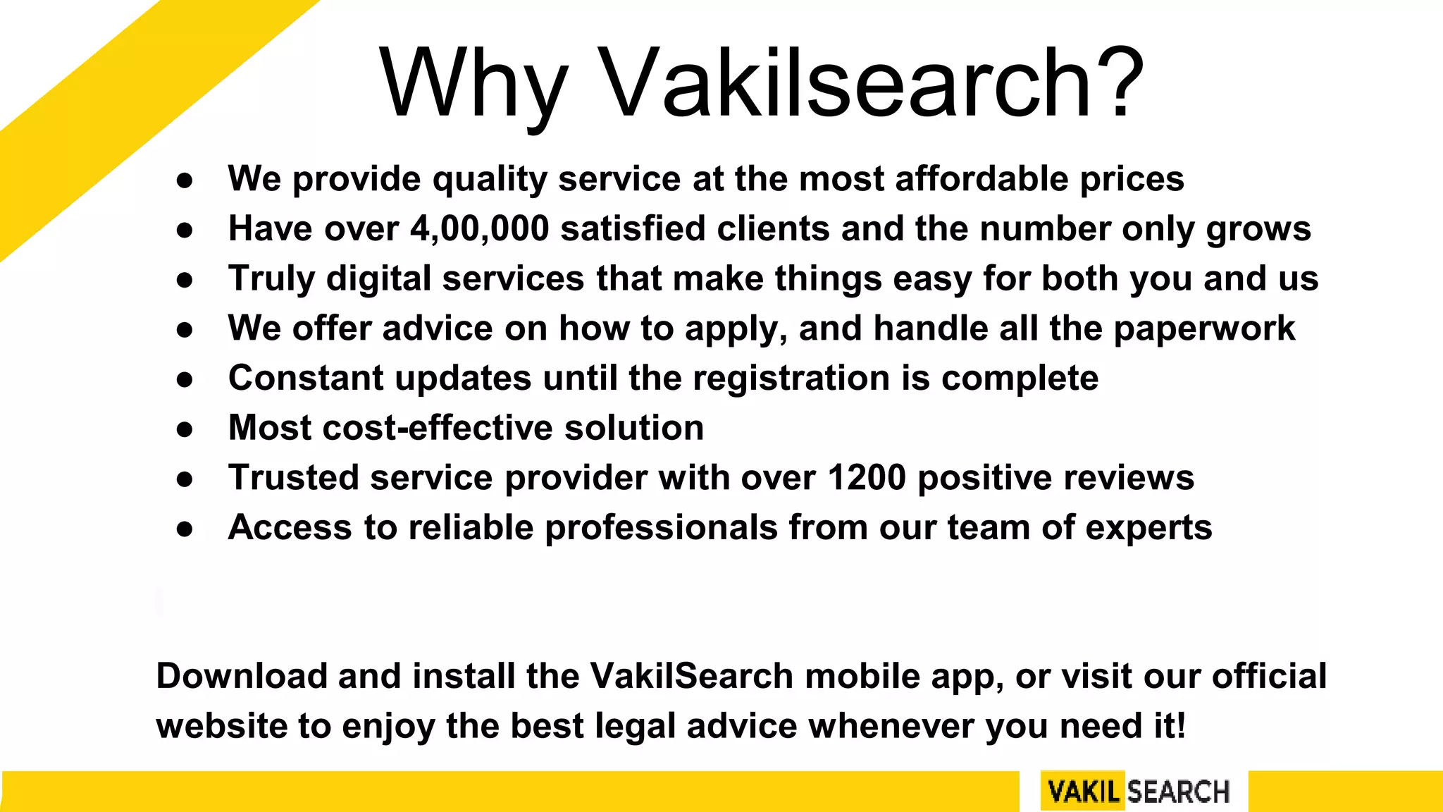 Why Vakilsearch?
● We provide quality service at the most affordable prices
● Have over 4,00,000 satisfied clients and the number only grows
● Truly digital services that make things easy for both you and us
● We offer advice on how to apply, and handle all the paperwork
● Constant updates until the registration is complete
● Most cost-effective solution
● Trusted service provider with over 1200 positive reviews
● Access to reliable professionals from our team of experts
Download and install the VakilSearch mobile app, or visit our official
website to enjoy the best legal advice whenever you need it!
 