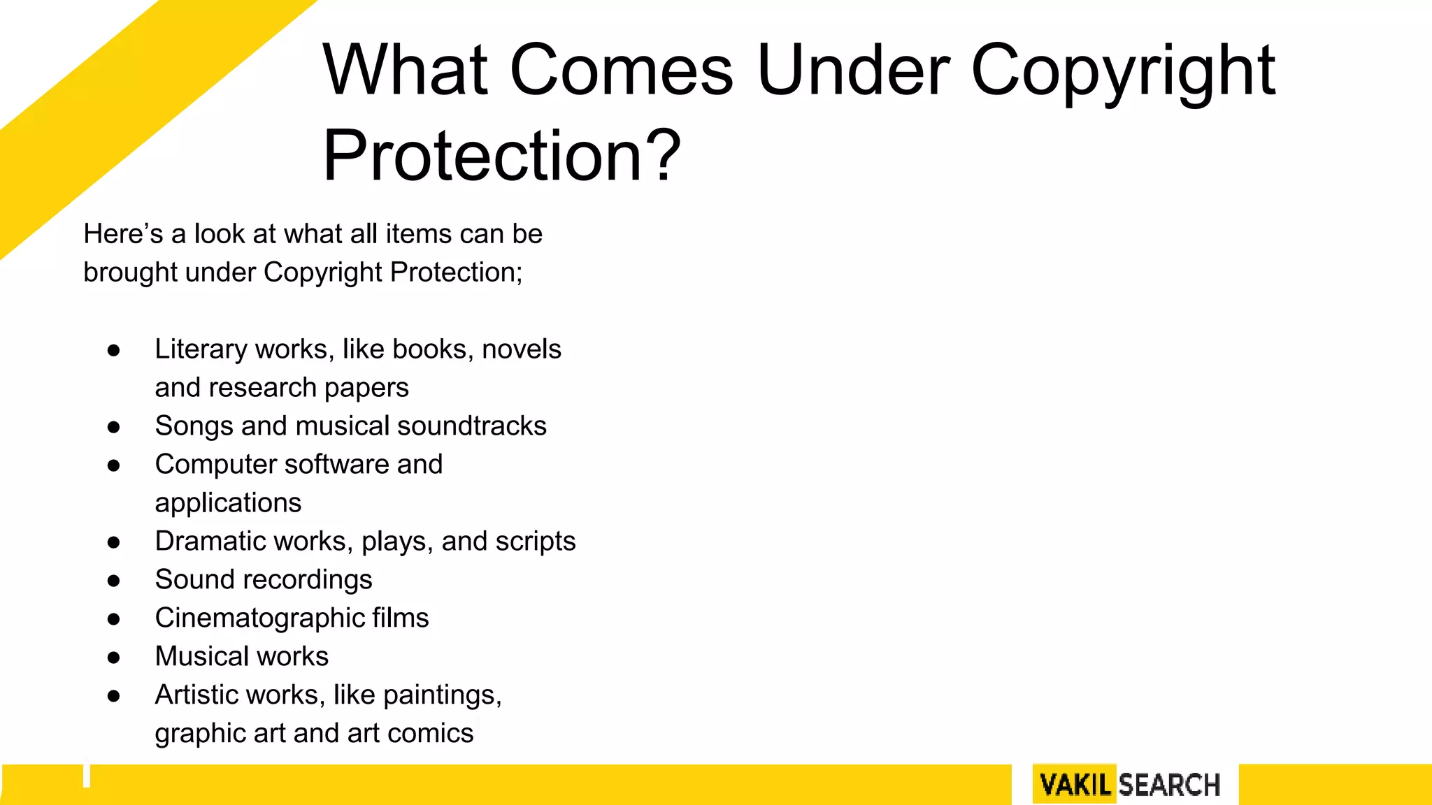 What Comes Under Copyright
Protection?
Here’s a look at what all items can be
brought under Copyright Protection;
● Literary works, like books, novels
and research papers
● Songs and musical soundtracks
● Computer software and
applications
● Dramatic works, plays, and scripts
● Sound recordings
● Cinematographic films
● Musical works
● Artistic works, like paintings,
graphic art and art comics
 