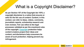What is a Copyright Disclaimer?
As per Section 107 of the Copyright Act 1976, a
copyright disclaimer is a notice that ensures or
asks for the fair use of content. Content, in this
context, can refer to ideas, videos, comments,
journalistic reports, scholarship research and
even reviews. Fair use refers to the legal
processes validated as per the enactment rules
of the copyright. Copyright protection helps
content creators project their ideas and
content, and disclaimers help consumers be
aware of such protection, helping prevent any
infringement.
 