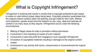 What is Copyright Infringement?
Infringement is anything that results in content that is copyright protected to get copied
or stolen or used without proper steps being taken. Copyright protection guarantees that
the original content creators retain full authority and get credit for their work. Without
such protection, people would have the freedom to use, copy, steal and replicate all
content in as many ways as they require. Infringement occurs under the following
circumstances;
1. Making of illegal copies for sale or promotion without permission
2. Involvement in the importing od copies of such material
3. Involvement in jobs that profit from engaging in such copyright infringement
4. Circulation of copyrighted materials resulting in damages to the original content
creator
5. Involvement in any activity that harms, compromises or inconveniences the original
creator
 