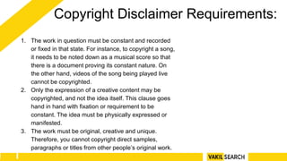 Copyright Disclaimer Requirements:
1. The work in question must be constant and recorded
or fixed in that state. For instance, to copyright a song,
it needs to be noted down as a musical score so that
there is a document proving its constant nature. On
the other hand, videos of the song being played live
cannot be copyrighted.
2. Only the expression of a creative content may be
copyrighted, and not the idea itself. This clause goes
hand in hand with fixation or requirement to be
constant. The idea must be physically expressed or
manifested.
3. The work must be original, creative and unique.
Therefore, you cannot copyright direct samples,
paragraphs or titles from other people’s original work.
 