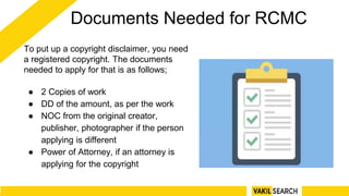 Documents Needed for RCMC
To put up a copyright disclaimer, you need
a registered copyright. The documents
needed to apply for that is as follows;
● 2 Copies of work
● DD of the amount, as per the work
● NOC from the original creator,
publisher, photographer if the person
applying is different
● Power of Attorney, if an attorney is
applying for the copyright
 