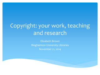 Copyright: your work, teaching 
and research 
Elizabeth Brown 
Binghamton University Libraries 
November 21, 2014 
 