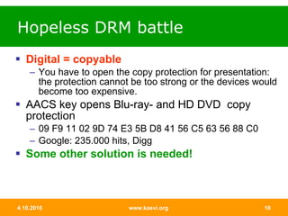Hopeless DRM battle Digital = copyable You have to open the copy protection for presentation: the protection cannot be too strong or the devices would become too expensive.  AACS key opens Blu-ray- and HD DVD  copy protection 09 F9 11 02 9D 74 E3 5B D8 41 56 C5 63 56 88 C0  Google: 235.000 hits, Digg Some other solution is needed! 