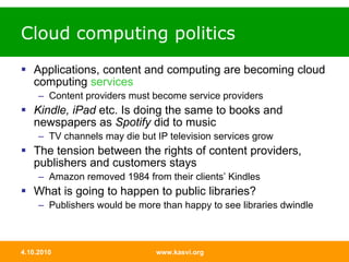 Cloud computing politics Applications, content and computing are becoming cloud computing  services Content providers must become service providers Kindle, iPad  etc. Is doing the same to books and newspapers as  Spotify  did to music TV channels may die but IP television services grow The tension between the rights of content providers, publishers and customers stays Amazon removed 1984 from their clients’ Kindles What is going to happen to public libraries? Publishers would be more than happy to see libraries dwindle 