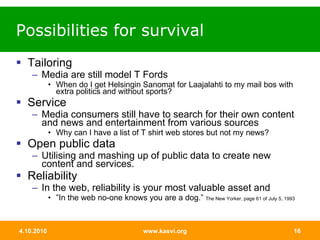 Possibilities for survival Tailoring Media are still model T Fords When do I get Helsingin Sanomat for Laajalahti to my mail bos with extra politics and without sports?  Service Media consumers still have to search for their own content and news and entertainment from various sources  Why can I have a list of T shirt web stores but not my news?  Open public data Utilising and mashing up of public data to create new content and services.  Reliability In the web, reliability is your most valuable asset and  ” In the web no-one knows you are a dog.”  The New Yorker, page 61 of July 5, 1993 
