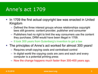 Anne’s act 1709 In 1709 the first actual copyright law was enacted in United Kingdom  Defined the three interest groups whose relationships copyright laws still governs: content provider, publisher and consumer  Publishers had no right to limit the way consumers use the content they purchase, DRM would have been illegal in 1709.  It took 300 years from Gutenberg’s invention to get a law  The principles of Anne’s act worked for almost 300 years! Requires small copying costs and centralised control In digital world the copying costs are zero and each and every computer is a potential printing press Now the change happens much faster than 300-400 years ago. 