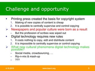 Challenge and opportunity Printing press created the basis for copyright system Making of new copies of content is cheap It is possible to centrally supervise and control copying Newspapers and popular culture were born as a result But the profession of scribes was wiped out Digital technology requires new rules It costs nothing to copy, edit and distribute content It is impossible to centrally supervise or control copying What new cultural phenomena digital technology makes possible? Social media, crowdsourcing, … Rip-n-mix & mash-up ??? 