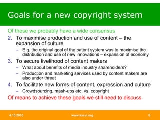 Goals for a new copyright system Of these we probably have a wide consensus To maximise production and use of content – the expansion of culture E.g. the original goal of the patent system was to maximise the distribution and use of new innovations – expansion of economy To secure livelihood of content makers What about benefits of media industry shareholders? Production and marketing services used by content makers are also under threat To facilitate new forms of content, expression and culture Crowdsourcing, mash-ups etc. vs. copyright Of means to achieve these goals we still need to discuss 