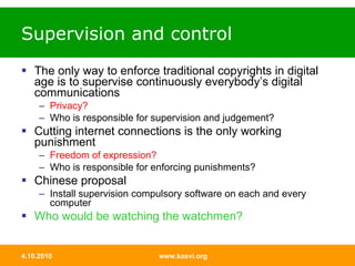 Supervision and control The only way to enforce traditional copyrights in digital age is to supervise continuously everybody’s digital communications Privacy? Who is responsible for supervision and judgement? Cutting internet connections is the only working punishment  Freedom of expression? Who is responsible for enforcing punishments? Chinese proposal Install supervision compulsory software on each and every computer Who would be watching the watchmen? 