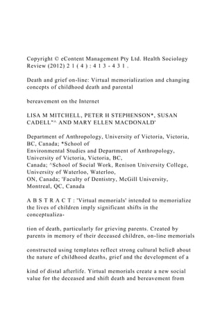 Copyright © eContent Management Pty Ltd. Health Sociology
Review (2012) 2 1 ( 4 ) : 4 1 3 - 4 3 1 .
Death and grief on-line: Virtual memorialization and changing
concepts of childhood death and parental
bereavement on the Internet
LISA M MITCHELL, PETER H STEPHENSON*, SUSAN
CADELL"^ AND MARY ELLEN MACDONALD'
Department of Anthropology, University of Victoria, Victoria,
BC, Canada; *School of
Environmental Studies and Department of Anthropology,
University of Victoria, Victoria, BC,
Canada; ^School of Social Work, Renison University College,
University of Waterloo, Waterloo,
ON, Canada; 'Faculty of Dentistry, McGill University,
Montreal, QC, Canada
A B S T R A C T : 'Virtual memorials' intended to memorialize
the lives of children imply significant shifts in the
conceptualiza-
tion of death, particularly for grieving parents. Created by
parents in memory of their deceased children, on-line memorials
constructed using templates reflect strong cultural beließ about
the nature of childhood deaths, grief and the development of a
kind of distal afterlife. Yirtual memorials create a new social
value for the deceased and shift death and bereavement from
 