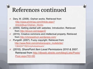 References continuedDery, M. (2008). Orphan works. Retrieved from 	 http://www.printmag.com/Article.aspx?  ArticleSlug=Orphan_Works (2009). Getting started with websites: Introduction. Retrieved    from http://divyun.com/page/2/(2010). Creative commons and intellectual property. Retrieved           from http://chinesedrum.wordpress.com/PungoM. (2007). Fuzzy copyright. Retrieved from http://www.flickr.com/photos/pugno_muliebriter/1384247192/in/photostream/(2010). SharePoint Item Level Permissions 2010 & 2007.   Retrieved from http://dbweb.sbisite.com/blog/Lists/Posts/Post.aspx?ID=80