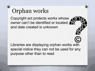 Orphan worksCopyright act protects works whose owner can’t be identified or located,and date created is unknownLibraries are displaying orphan works with special notice they can not be used for any purpose other than to read