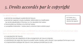 Le droit moral :
permet de revendiquer la paternité de l’oeuvre
permet de s’opposer à toute mutilation, déformation ou modification
transmissible aux héritiers à la mort de l'auteur
susceptible d’aliénation : l’auteur peut y renoncer (dans certains pays)
qui serait préjudiciable à l’honneur ou à la réputation de l’auteur
Les droits patrimoniaux confèrent le droit exclusif d'exercer et d'autoriser des
tiers à exercer les actes suivants :
la reproduction de l'œuvre,
le droit de faire des adaptations et des arrangements de l’oeuvre originale,
la distribution de copies de l'œuvre au public (vente, location, prêt, cession), sous quelque forme que ce soit,
la représentation publique de l'œuvre, avec quelque procédé que ce soit.
5. Droits accordés par le copyright
En France, on y
ajoute Le droit de
retrait et de repentir
 