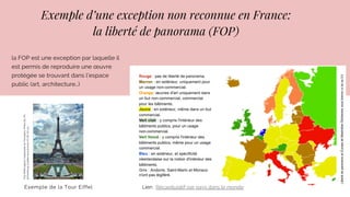 Exemple d’une exception non reconnue en France:
la liberté de panorama (FOP)
Exemple de la Tour Eiffel
la FOP est une exception par laquelle il
est permis de reproduire une œuvre
protégée se trouvant dans l’espace
public (art, architecture…)
Lien : Récapitulatif par pays dans le monde
TourEiffeldepuisl’esplanadeduTrocadéro.PhotodeJ.M.
Schomburg,publiéesouslicenceCCBYSA3.0.
 