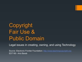 Copyright
Fair Use &
Public Domain
Legal issues in creating, owning, and using Technology
Source: Electronic Frontier Foundation: http://www.teachingcopyright.org
EDT180 - Arici Barab
 