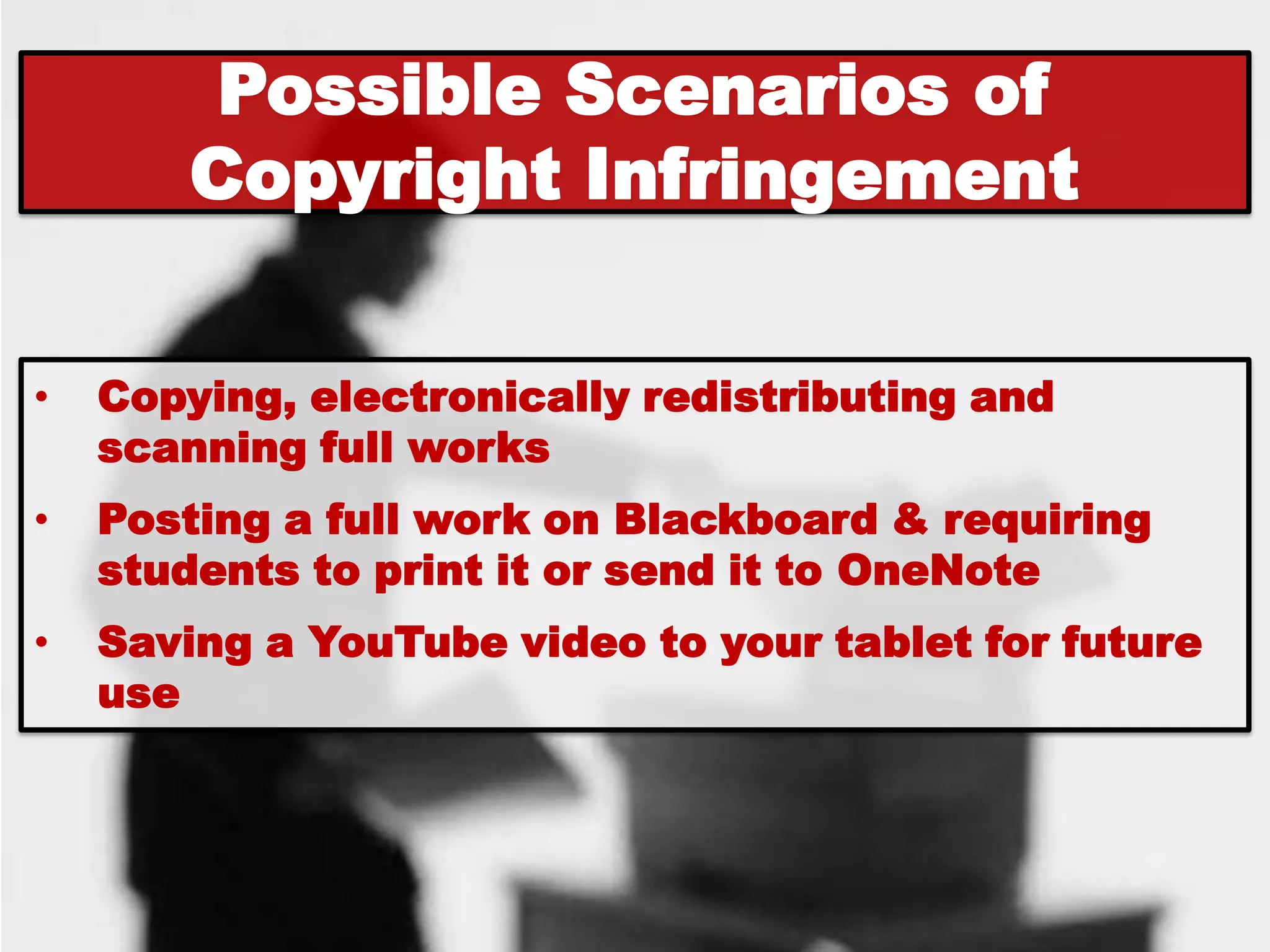 Possible Scenarios of
        Copyright Infringement


•   Copying, electronically redistributing and
    scanning full works
•   Posting a full work on Blackboard & requiring
    students to print it or send it to OneNote
•   Saving a YouTube video to your tablet for future
    use
 