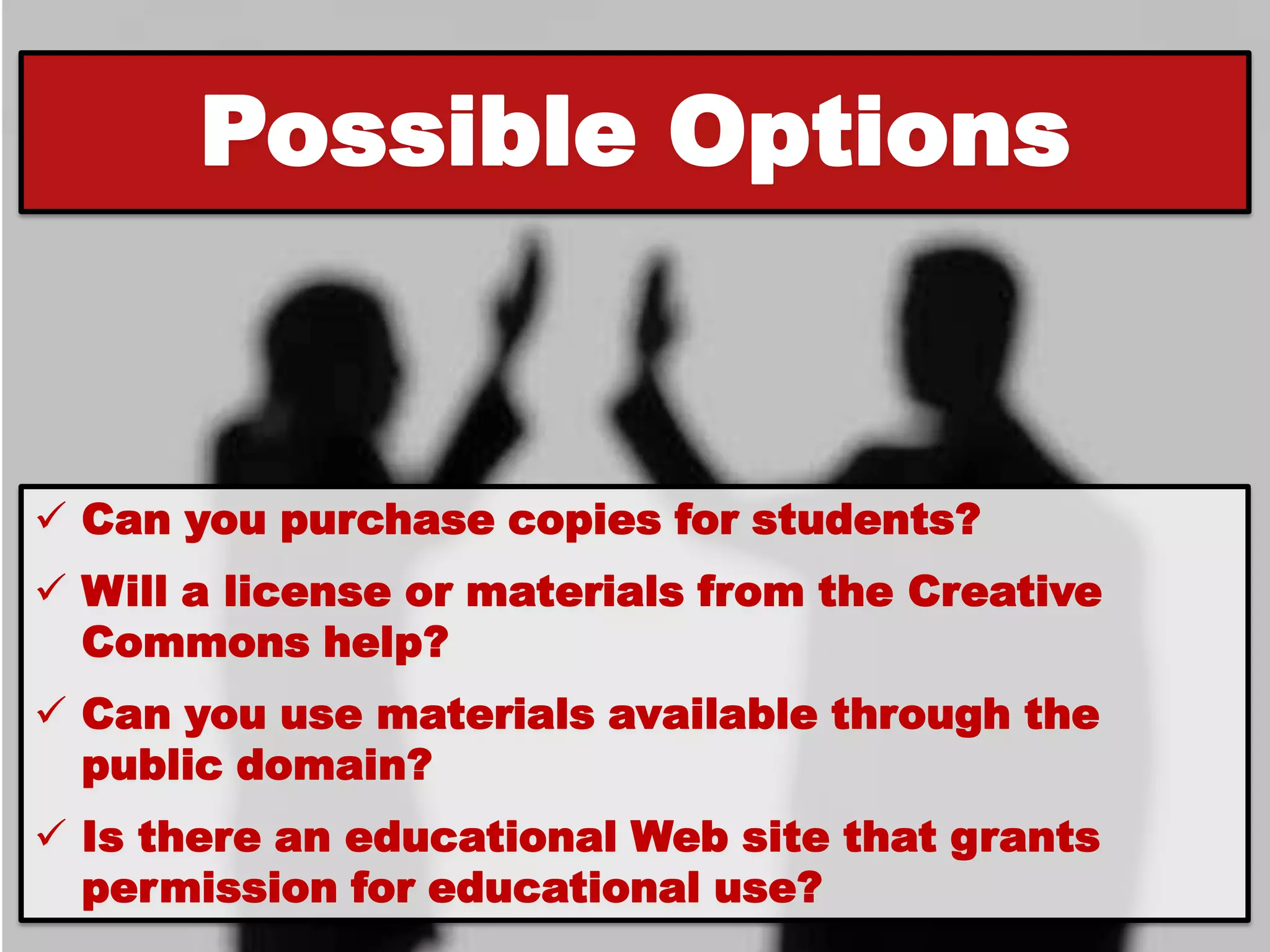 Possible Options


 Can you purchase copies for students?
 Will a license or materials from the Creative
  Commons help?
 Can you use materials available through the
  public domain?
 Is there an educational Web site that grants
  permission for educational use?
 