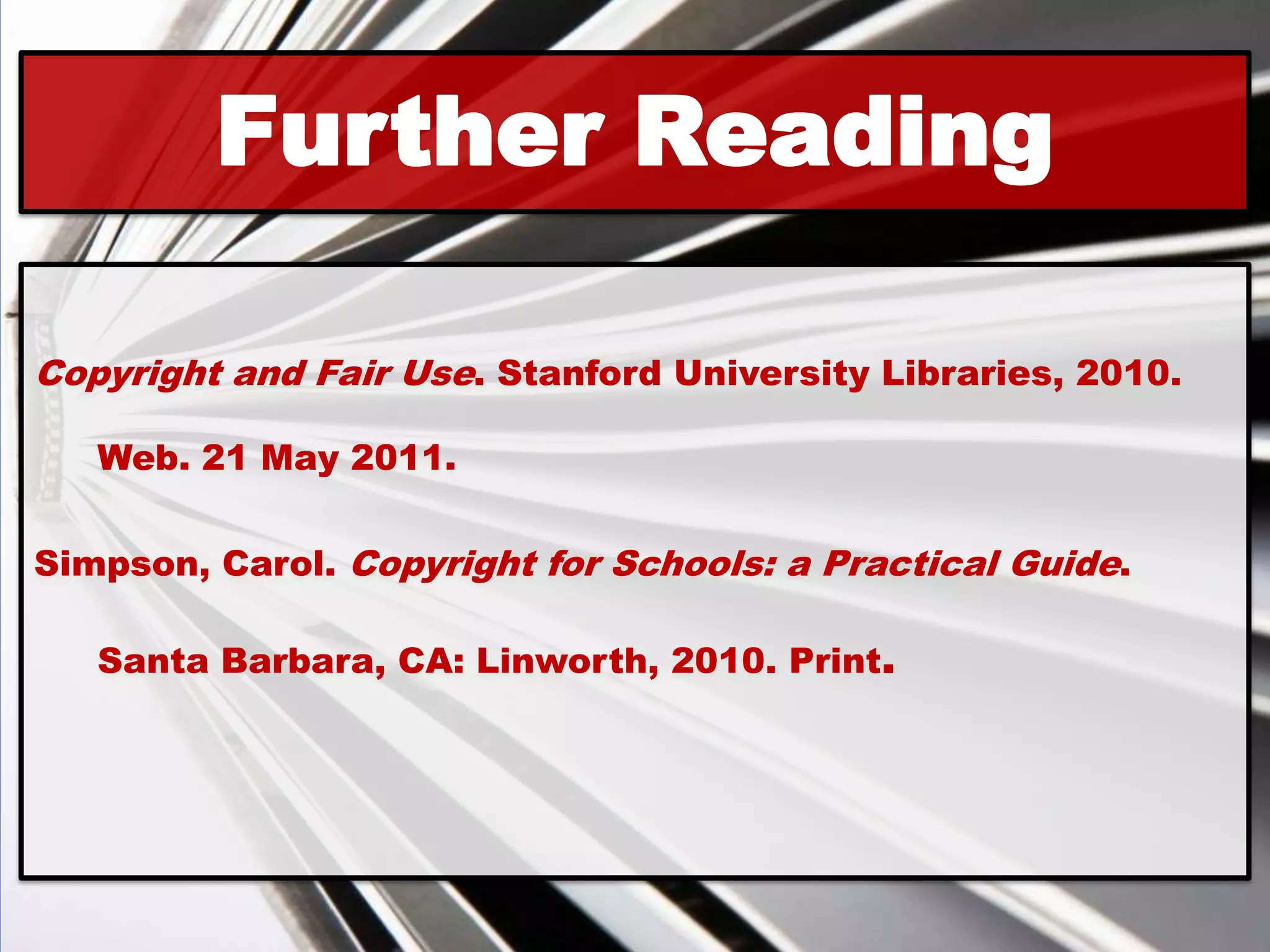 Further Reading

Copyright and Fair Use. Stanford University Libraries, 2010.

   Web. 21 May 2011.

Simpson, Carol. Copyright for Schools: a Practical Guide.

   Santa Barbara, CA: Linworth, 2010. Print.
 
