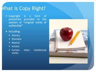 What is Copy Right?
 Copyright is a form of
protection provided to the
authors of “original works of
authorship”
 Including:
 literary
 Dramatic
 Musical
 Artistic
 Certain other intellectual
works.
 
