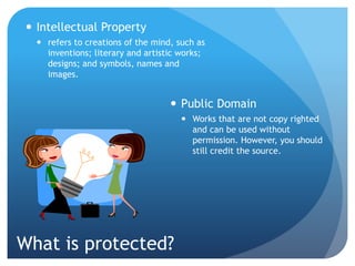 What is protected?
 Intellectual Property
 refers to creations of the mind, such as
inventions; literary and artistic works;
designs; and symbols, names and
images.
 Public Domain
 Works that are not copy righted
and can be used without
permission. However, you should
still credit the source.
 
