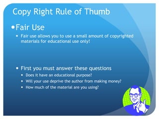 Copy Right Rule of Thumb
Fair Use
 Fair use allows you to use a small amount of copyrighted
materials for educational use only!
 First you must answer these questions
 Does it have an educational purpose?
 Will your use deprive the author from making money?
 How much of the material are you using?
 