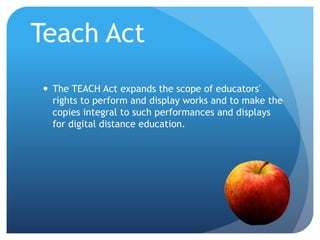 Teach Act
 The TEACH Act expands the scope of educators'
rights to perform and display works and to make the
copies integral to such performances and displays
for digital distance education.
 