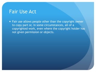 Fair Use Act
 Fair use allows people other than the copyright owner
to copy part or, in some circumstances, all of a
copyrighted work, even where the copyright holder has
not given permission or objects.
 