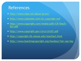 References
 http://www.wipo.int/about-ip/en/
 http://www.cyberbee.com/cb_copyright.swf
 http://www.copyright.com/media/pdfs/CR-Teach-
Act.pdf
 http://www.copyright.gov/circs/circ01.pdf
 http://copyright.lib.utexas.edu/teachact.html
 http://www.teachingcopyright.org/handout/fair-use-faq
 