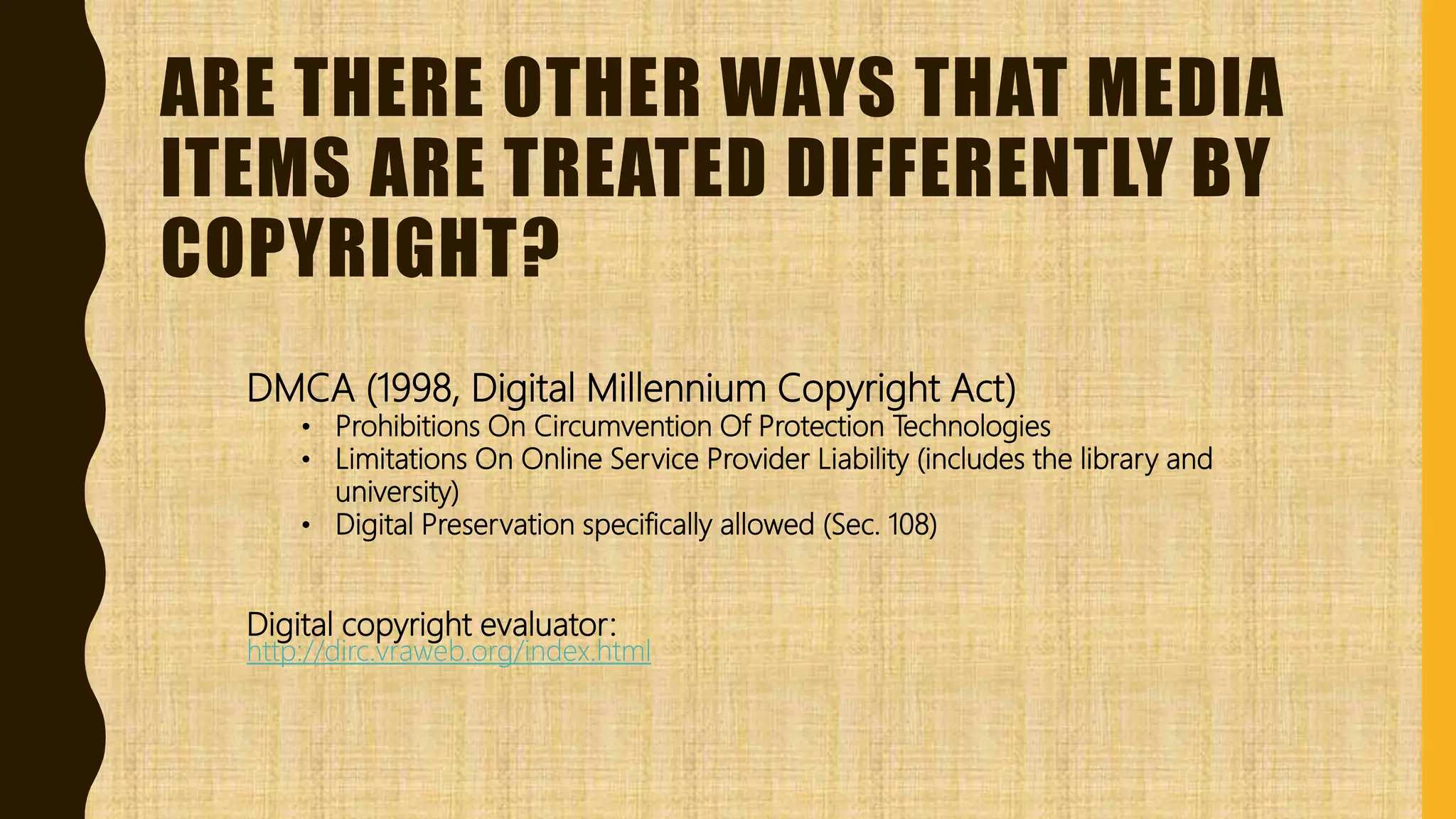 ARE THERE OTHER WAYS THAT MEDIA
ITEMS ARE TREATED DIFFERENTLY BY
COPYRIGHT?
DMCA (1998, Digital Millennium Copyright Act)
• Prohibitions On Circumvention Of Protection Technologies
• Limitations On Online Service Provider Liability (includes the library and
university)
• Digital Preservation specifically allowed (Sec. 108)
Digital copyright evaluator:
http://dirc.vraweb.org/index.html
 