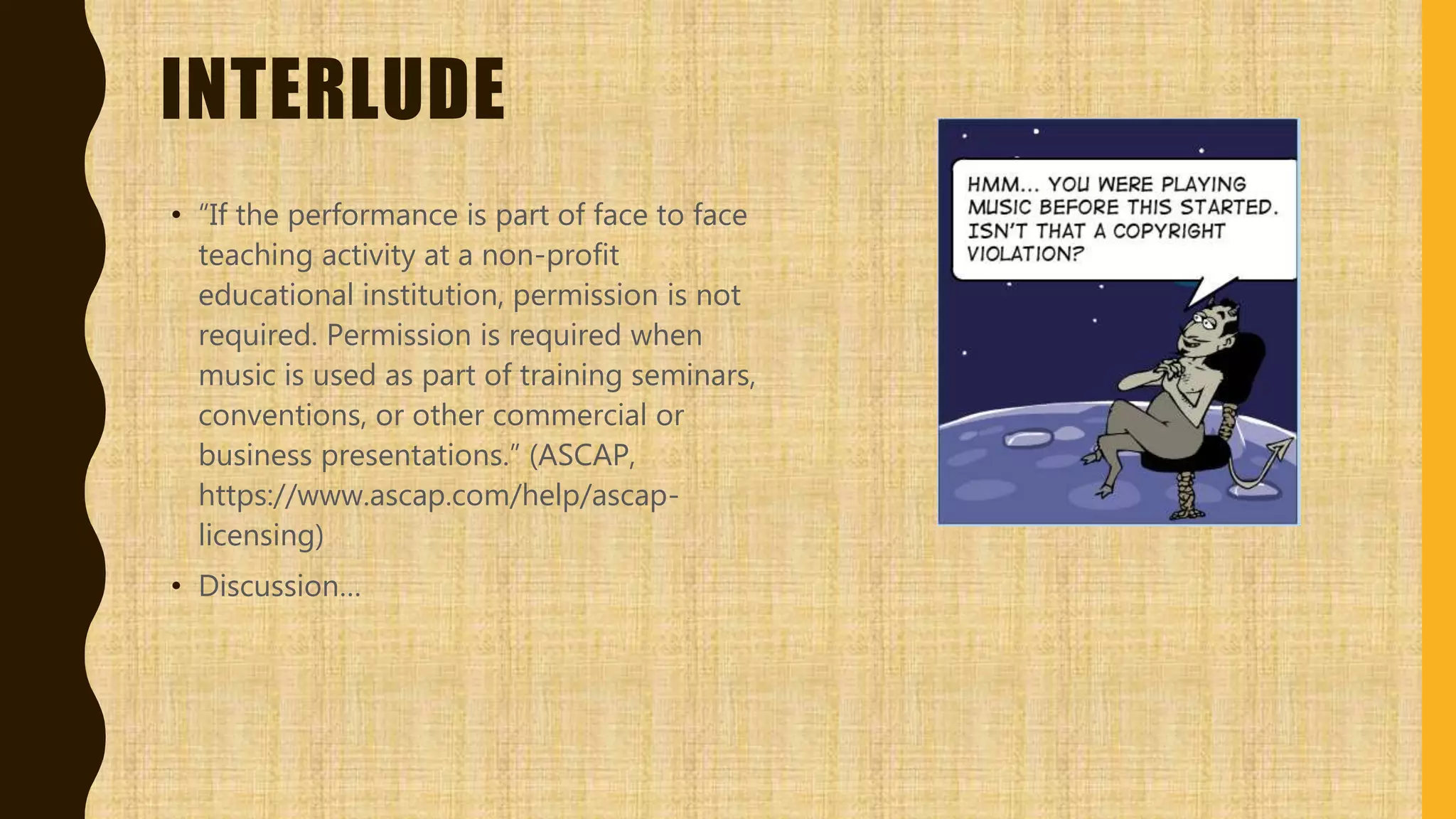 INTERLUDE
• “If the performance is part of face to face
teaching activity at a non-profit
educational institution, permission is not
required. Permission is required when
music is used as part of training seminars,
conventions, or other commercial or
business presentations.” (ASCAP,
https://www.ascap.com/help/ascap-
licensing)
• Discussion…
 