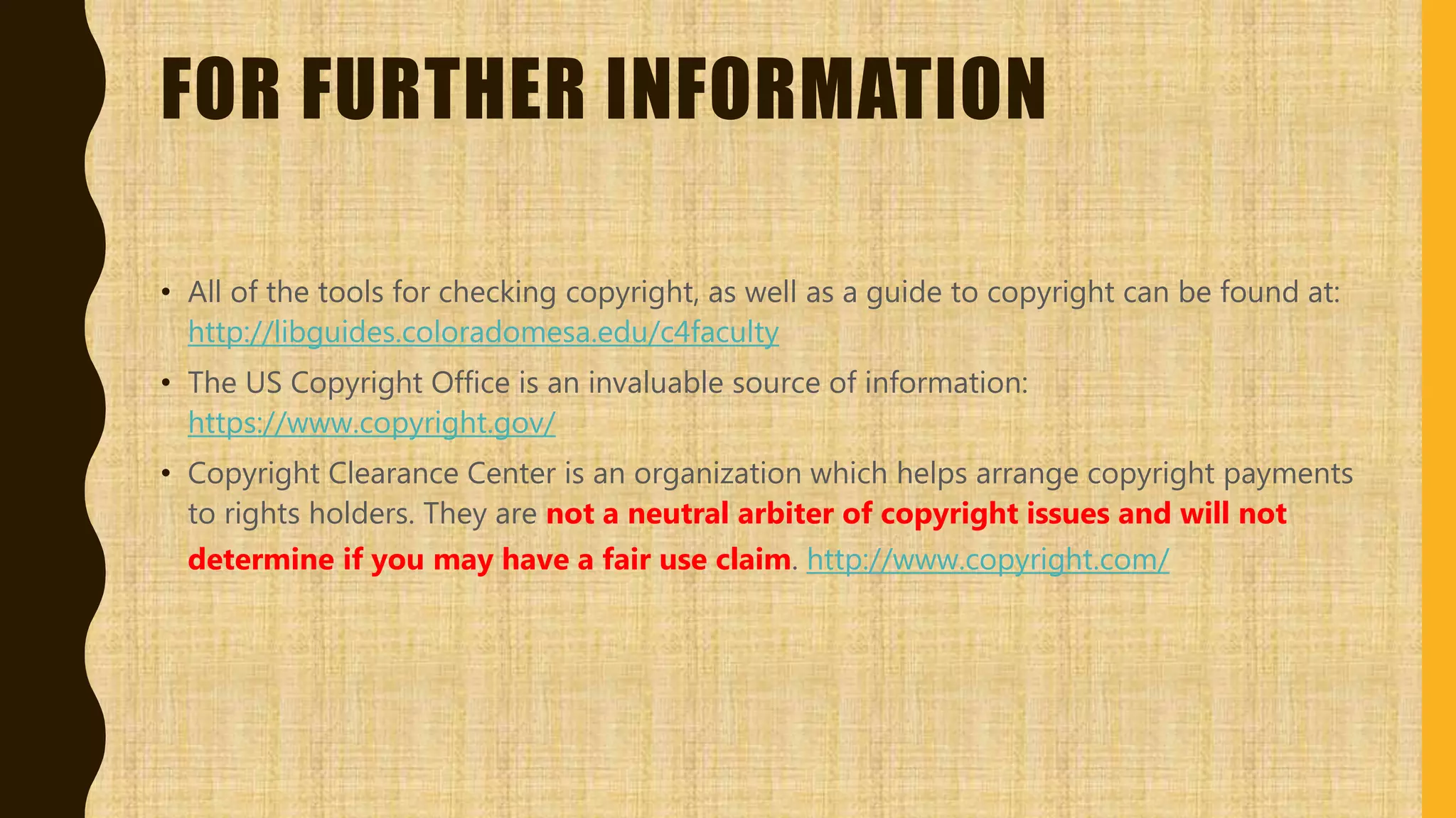FOR FURTHER INFORMATION
• All of the tools for checking copyright, as well as a guide to copyright can be found at:
http://libguides.coloradomesa.edu/c4faculty
• The US Copyright Office is an invaluable source of information:
https://www.copyright.gov/
• Copyright Clearance Center is an organization which helps arrange copyright payments
to rights holders. They are not a neutral arbiter of copyright issues and will not
determine if you may have a fair use claim. http://www.copyright.com/
 