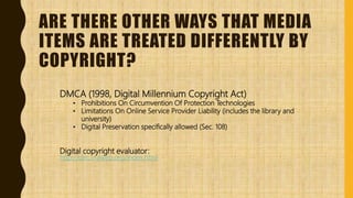ARE THERE OTHER WAYS THAT MEDIA
ITEMS ARE TREATED DIFFERENTLY BY
COPYRIGHT?
DMCA (1998, Digital Millennium Copyright Act)
• Prohibitions On Circumvention Of Protection Technologies
• Limitations On Online Service Provider Liability (includes the library and
university)
• Digital Preservation specifically allowed (Sec. 108)
Digital copyright evaluator:
http://dirc.vraweb.org/index.html
 