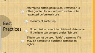 Attempt to obtain permission. Permission is
often granted for a short term and must be
requested before each use.
Document each step.
If permission cannot be obtained, determine
if the item can be used under “fair use.”
If item cannot be used “fairly” determine if it
may be possible to purchase distribution
rights.
Best
Practices
 