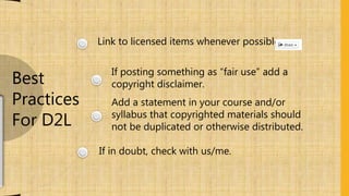 Link to licensed items whenever possible.
If posting something as “fair use” add a
copyright disclaimer.
Add a statement in your course and/or
syllabus that copyrighted materials should
not be duplicated or otherwise distributed.
If in doubt, check with us/me.
Best
Practices
For D2L
 