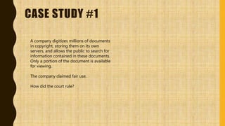 CASE STUDY #1
A company digitizes millions of documents
in copyright, storing them on its own
servers, and allows the public to search for
information contained in these documents.
Only a portion of the document is available
for viewing.
The company claimed fair use.
How did the court rule?
 